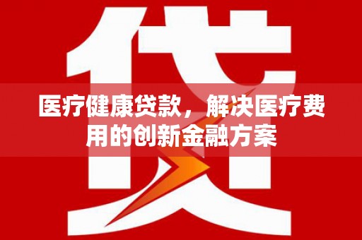 鹿港医疗健康贷款，解决医疗费用的创新金融方案